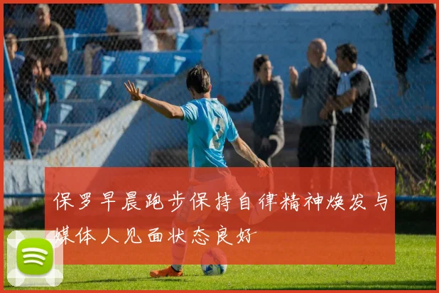 保罗早晨跑步保持自律精神焕发与媒体人见面状态良好