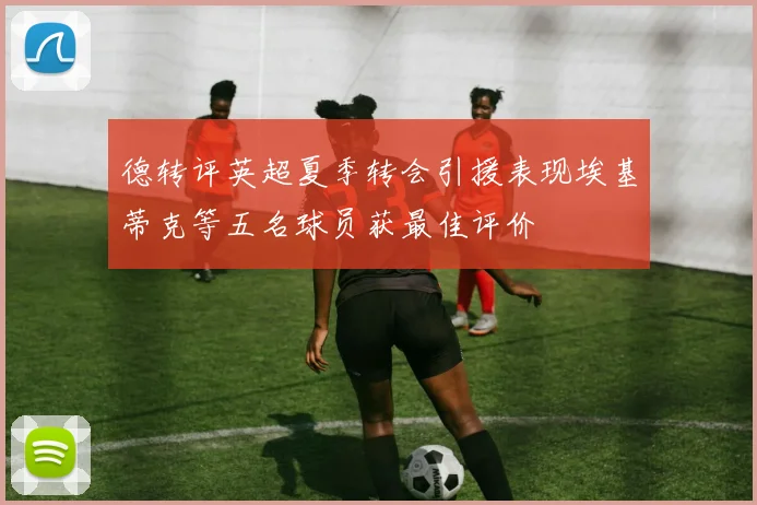 德转评英超夏季转会引援表现埃基蒂克等五名球员获最佳评价