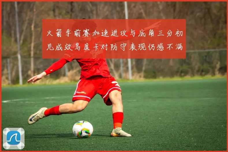火箭季前赛加速进攻与底角三分初见成效乌度卡对防守表现仍感不满