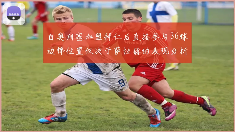 自奥利塞加盟拜仁后直接参与36球边锋位置仅次于萨拉赫的表现分析