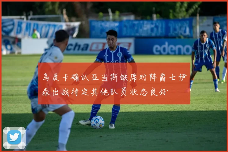 乌度卡确认亚当斯缺席对阵爵士伊森出战待定其他队员状态良好