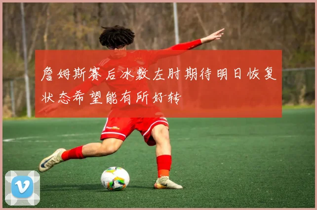 詹姆斯赛后冰敷左肘期待明日恢复状态希望能有所好转