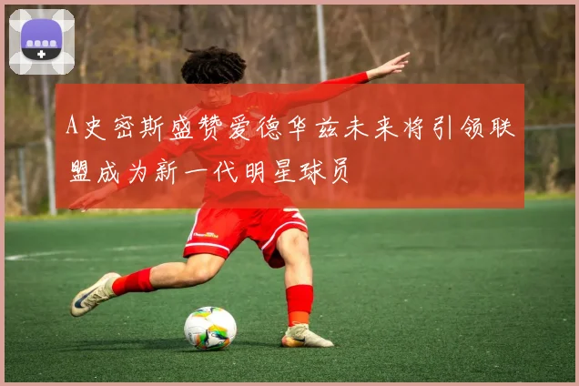 A史密斯盛赞爱德华兹未来将引领联盟成为新一代明星球员