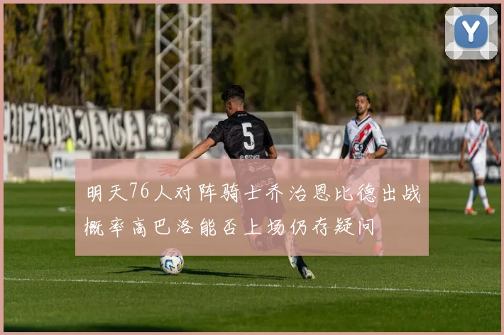 明天76人对阵骑士乔治恩比德出战概率高巴洛能否上场仍存疑问