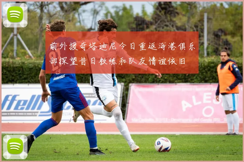 前外援奇塔迪尼今日重返海港俱乐部探望昔日教练和队友情谊依旧