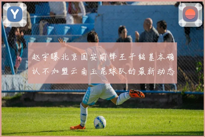赵宇曝北京国安前锋王子铭基本确认不加盟云南玉昆球队的最新动态