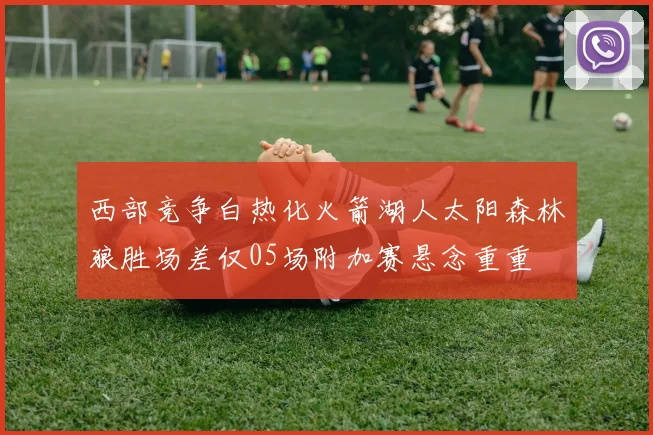 西部竞争白热化火箭湖人太阳森林狼胜场差仅05场附加赛悬念重重