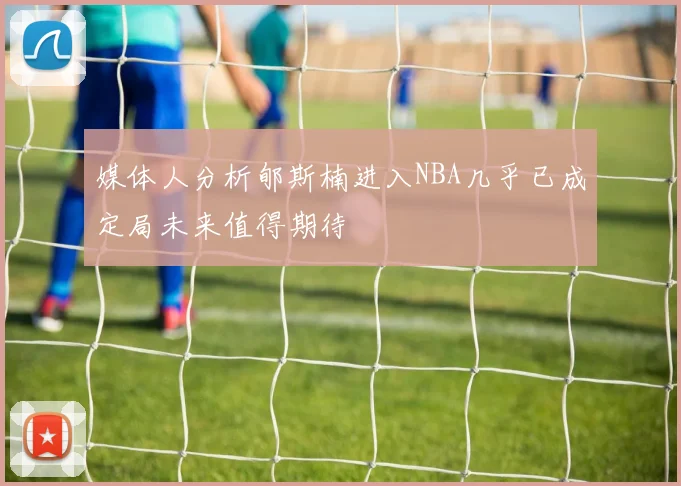媒体人分析郇斯楠进入NBA几乎已成定局未来值得期待