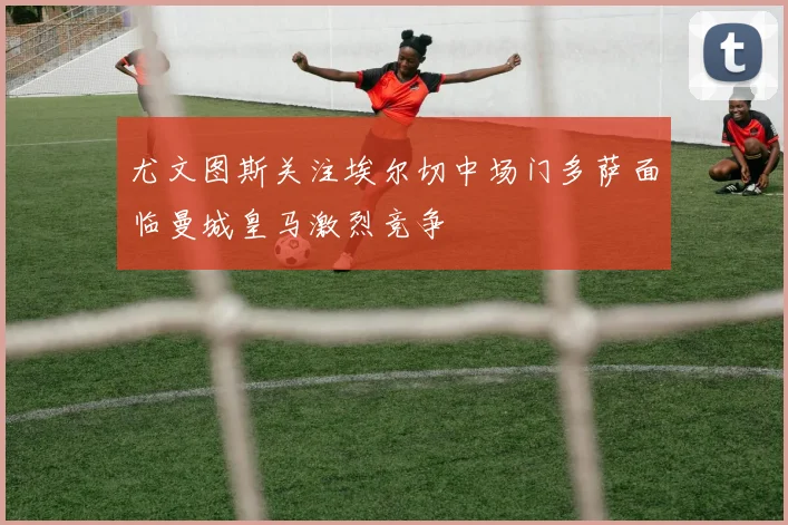 尤文图斯关注埃尔切中场门多萨面临曼城皇马激烈竞争