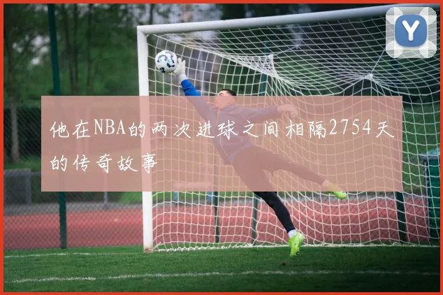 他在NBA的两次进球之间相隔2754天的传奇故事