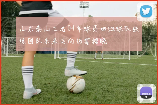 山东泰山三名04年球员回归球队教练团队未来走向仍需揭晓