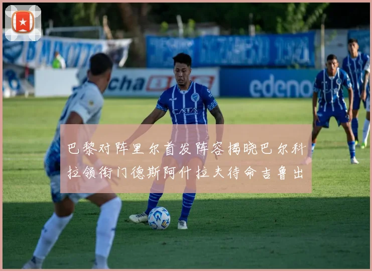 巴黎对阵里尔首发阵容揭晓巴尔科拉领衔门德斯阿什拉夫待命吉鲁出战