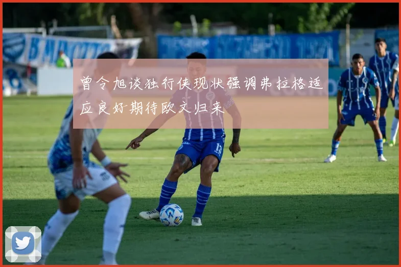 曾令旭谈独行侠现状强调弗拉格适应良好期待欧文归来