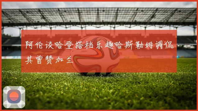 阿伦谈哈登搭档乐趣哈斯勒姆调侃其曾赞加兰