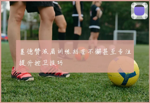 基德赞浓眉训练刻苦不懈甚至专注提升控卫技巧