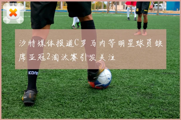 沙特媒体报道C罗马内等明星球员缺席亚冠2淘汰赛引发关注