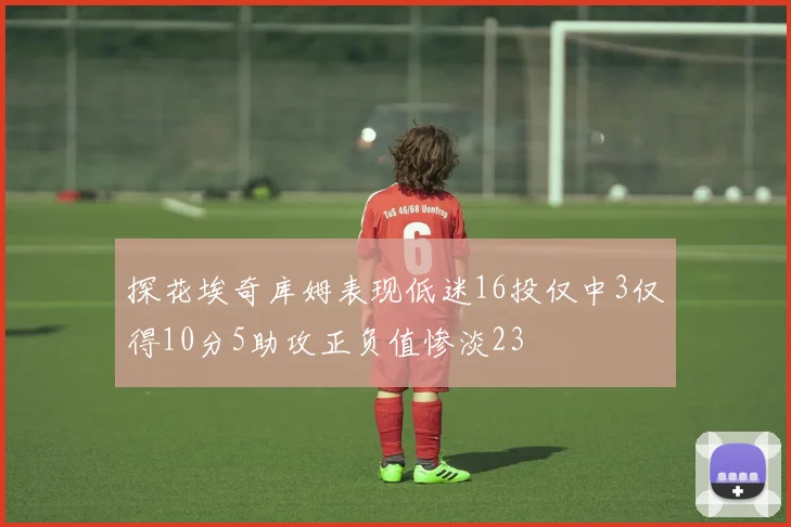 探花埃奇库姆表现低迷16投仅中3仅得10分5助攻正负值惨淡23