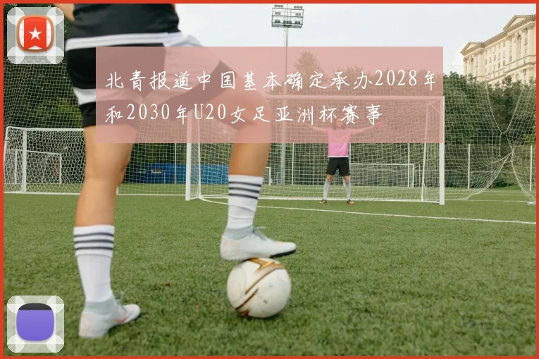北青报道中国基本确定承办2028年和2030年U20女足亚洲杯赛事
