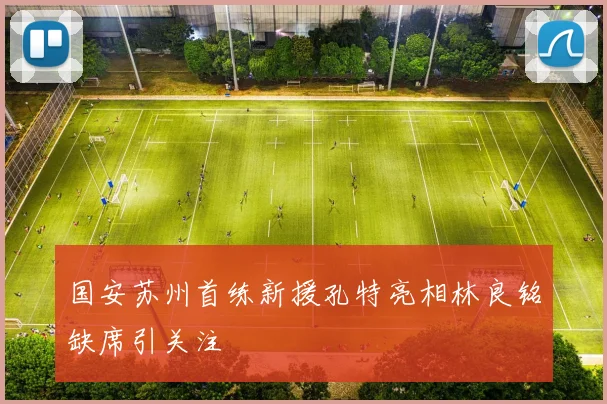 国安苏州首练新援孔特亮相林良铭缺席引关注