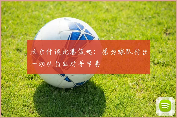 沃尔什谈比赛策略：愿为球队付出一切以打乱对手节奏