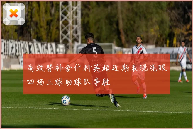 高效替补舍什科英超近期表现亮眼四场三球助球队争胜