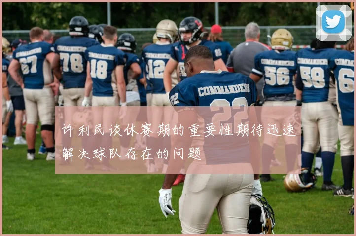 许利民谈休赛期的重要性期待迅速解决球队存在的问题