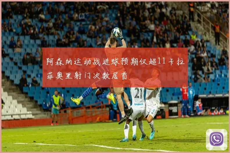 阿森纳运动战进球预期仅超11卡拉菲奥里射门次数居首