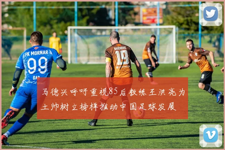 马德兴呼吁重视85后教练王洪亮为土帅树立榜样推动中国足球发展