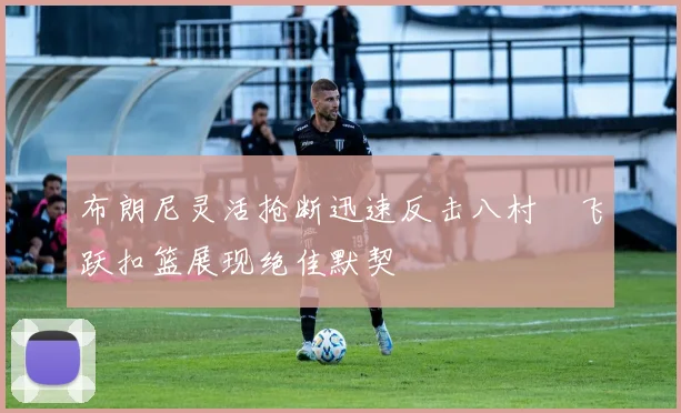 布朗尼灵活抢断迅速反击八村塁飞跃扣篮展现绝佳默契