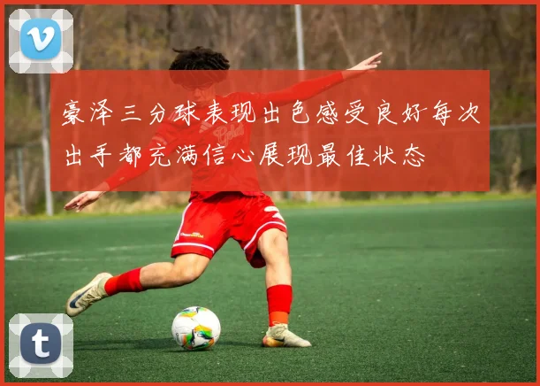 豪泽三分球表现出色感受良好每次出手都充满信心展现最佳状态