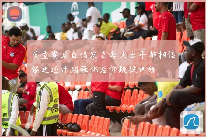 戈登赛后自信发言每次出手都相信能进还计划强化后仰跳投训练