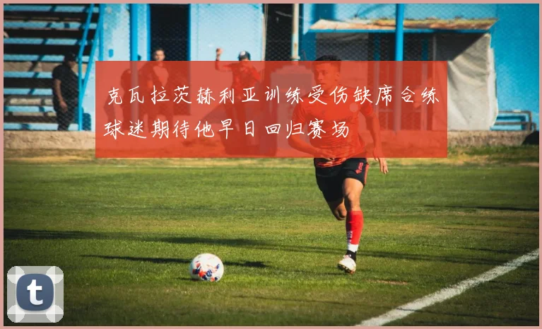 克瓦拉茨赫利亚训练受伤缺席合练球迷期待他早日回归赛场