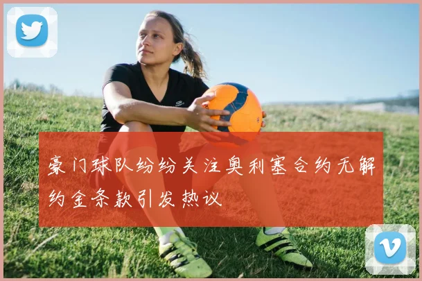 豪门球队纷纷关注奥利塞合约无解约金条款引发热议