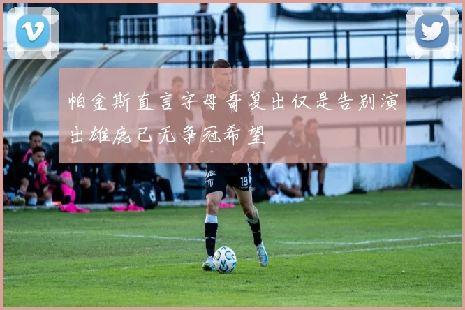 帕金斯直言字母哥复出仅是告别演出雄鹿已无争冠希望