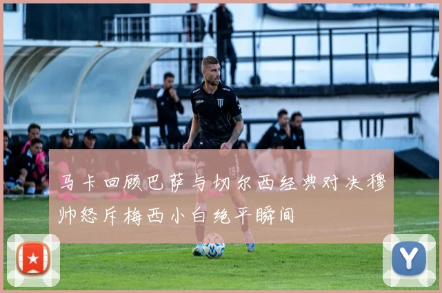 马卡回顾巴萨与切尔西经典对决穆帅怒斥梅西小白绝平瞬间