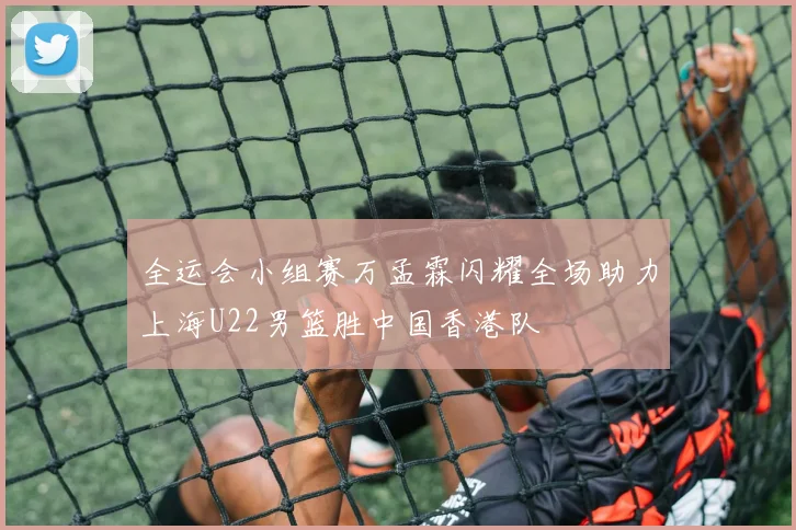 全运会小组赛万孟霖闪耀全场助力上海U22男篮胜中国香港队