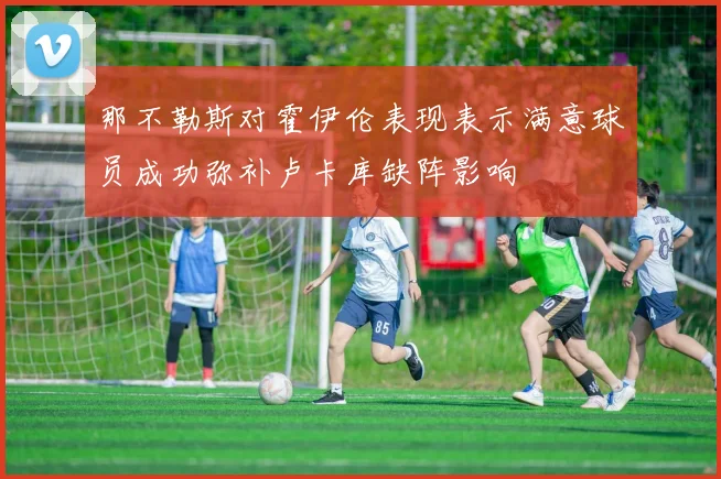 那不勒斯对霍伊伦表现表示满意球员成功弥补卢卡库缺阵影响