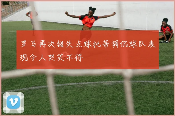 罗马再次错失点球托蒂调侃球队表现令人哭笑不得