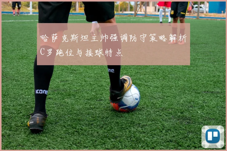 哈萨克斯坦主帅强调防守策略解析C罗跑位与接球特点