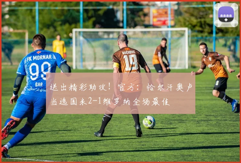 送出精彩助攻！官方：恰尔汗奥卢当选国米2-1维罗纳全场最佳