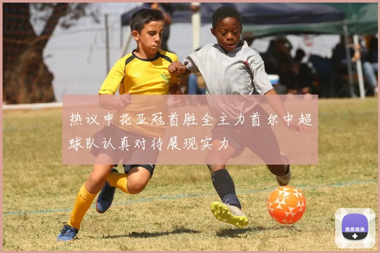 热议申花亚冠首胜全主力首尔中超球队认真对待展现实力