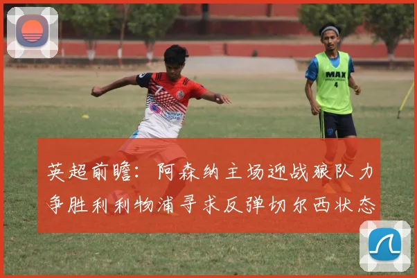 英超前瞻：阿森纳主场迎战狼队力争胜利利物浦寻求反弹切尔西状态堪忧