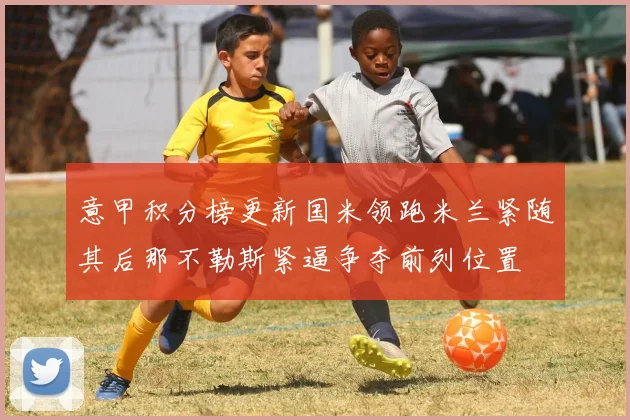 意甲积分榜更新国米领跑米兰紧随其后那不勒斯紧逼争夺前列位置