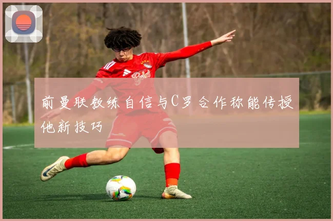 前曼联教练自信与C罗合作称能传授他新技巧