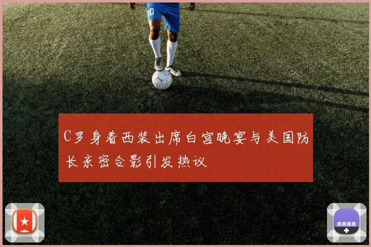 C罗身着西装出席白宫晚宴与美国防长亲密合影引发热议