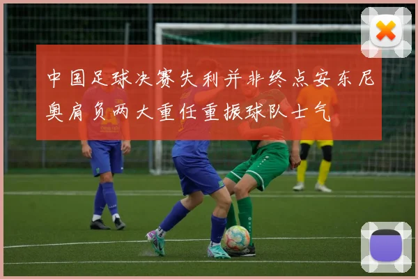 中国足球决赛失利并非终点安东尼奥肩负两大重任重振球队士气