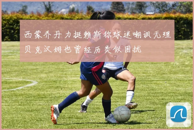 西蒙乔丹力挺赖斯称球迷嘲讽无理贝克汉姆也曾经历类似困扰