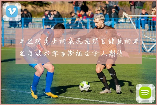 库里对勇士的表现无怨言健康的库里与波尔津吉斯组合令人期待