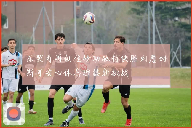 东契奇再创佳绩助独行侠胜利詹姆斯可安心休息迎接新挑战